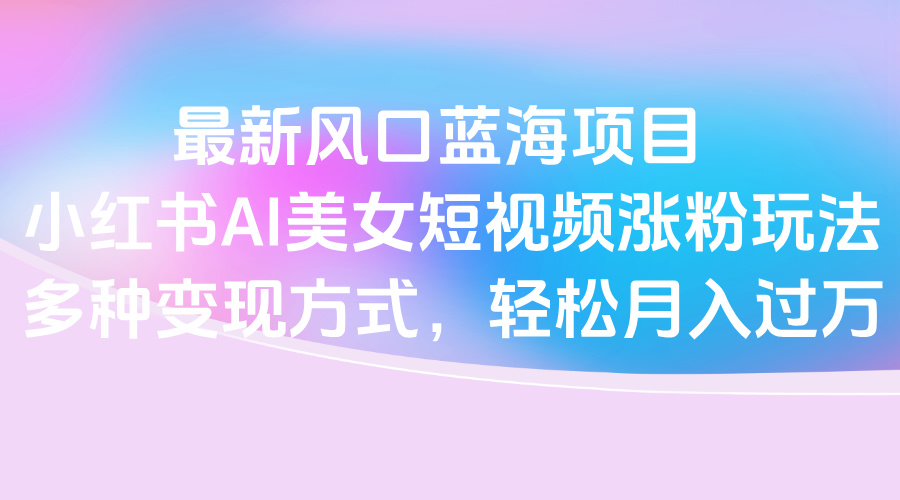 最新风口蓝海项目，小红书AI美女短视频涨粉玩法，多种变现方式轻松月入过万网创吧-网创项目资源站-副业项目-创业项目-搞钱项目网创吧