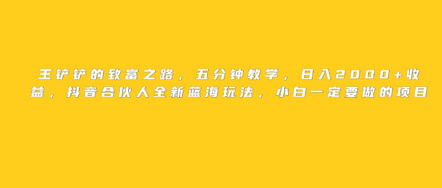 王铲铲的致富之路，日入2000+收益，五分钟教学，抖音合伙人全新蓝海玩法，小白一定要做的项目网创吧-网创项目资源站-副业项目-创业项目-搞钱项目网创吧